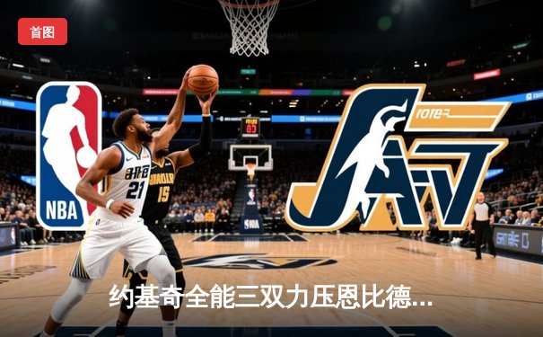 约基奇全能三双力压恩比德 掘金险胜76人上演MVP对决