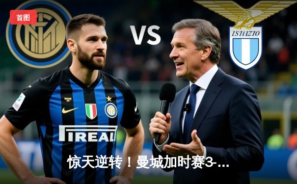 惊天逆转！曼城加时赛3-2力克拜仁，德布劳内绝杀锁定欧冠决赛席位