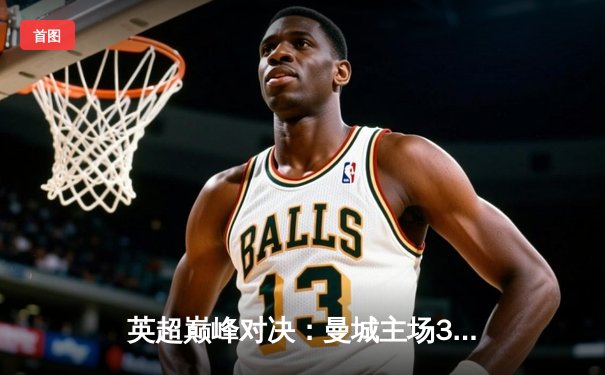 英超巅峰对决：曼城主场3-2险胜利物浦，哈兰德双响锁定关键三分