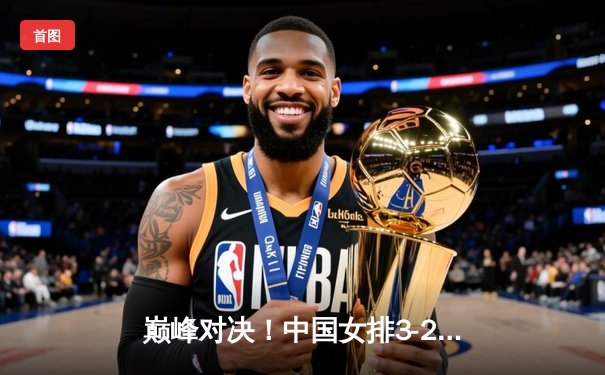 巅峰对决！中国女排3-2险胜巴西，朱婷独揽32分闪耀世界联赛