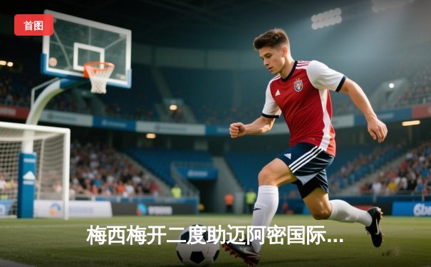 梅西梅开二度助迈阿密国际3-1逆转胜利 美职联上演巴西新星闪耀之战