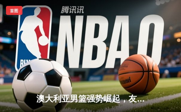 澳大利亚男篮强势崛起，友谊赛大胜中国男篮20分展现团队篮球威力