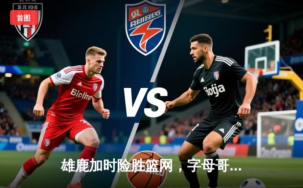 雄鹿加时险胜篮网，字母哥44分创赛季新高