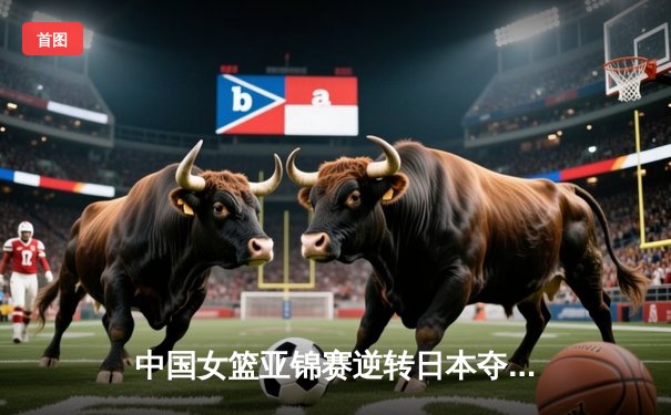 中国女篮亚锦赛逆转日本夺冠 李梦狂砍28分创个人纪录