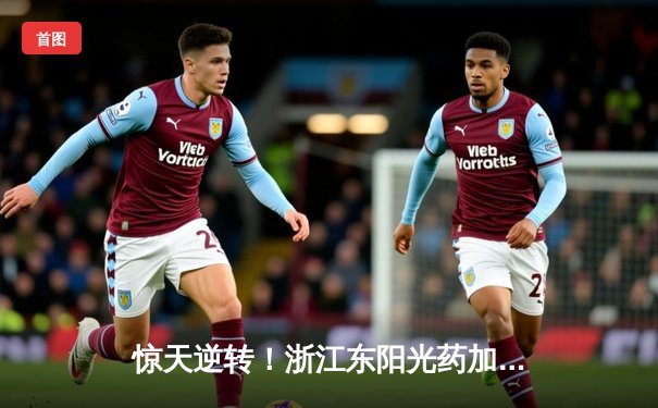 惊天逆转！浙江东阳光药加时险胜广东华南虎，胡金秋狂砍35+23创赛季新高