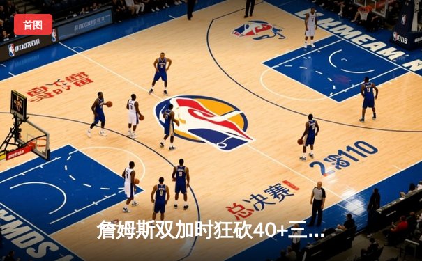 詹姆斯双加时狂砍40+三双创纪录，湖人险胜雄鹿登顶西部第七