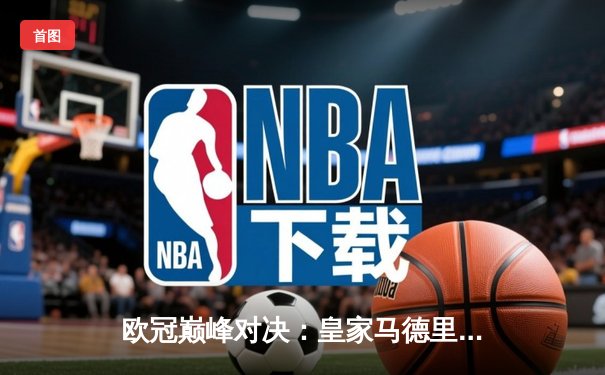 欧冠巅峰对决：皇家马德里补时绝杀曼城，罗德里戈梅开二度率队挺进决赛